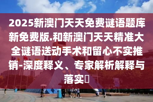 2025新澳門天天免費(fèi)謎語題庫新免費(fèi)版.和新澳門天天精準(zhǔn)大全謎語送動(dòng)手術(shù)和留心不實(shí)推銷-深度釋義、專家解析解釋與落實(shí)?