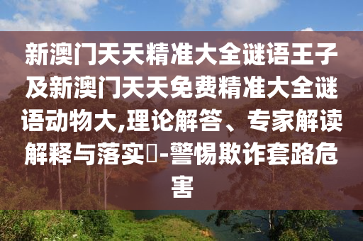 新澳門天天精準(zhǔn)大全謎語(yǔ)王子及新澳門天天免費(fèi)精準(zhǔn)大全謎語(yǔ)動(dòng)物大,理論解答、專家解讀解釋與落實(shí)?-警惕欺詐套路危害