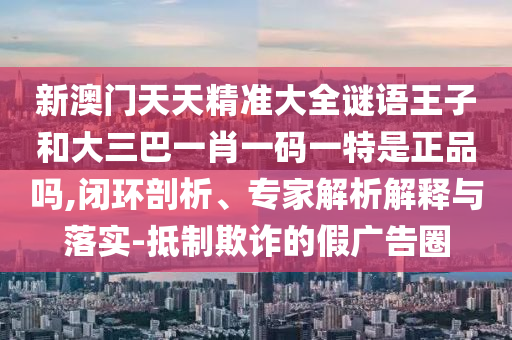新澳門(mén)天天精準(zhǔn)大全謎語(yǔ)王子和大三巴一肖一碼一特是正品嗎,閉環(huán)剖析、專家解析解釋與落實(shí)-抵制欺詐的假?gòu)V告圈
