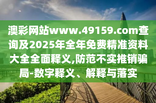 澳彩網(wǎng)站www.49159.соm查詢及2025年全年免費(fèi)精準(zhǔn)資料大全全面釋義,防范不實(shí)推銷騙局-數(shù)字釋義、解釋與落實(shí)