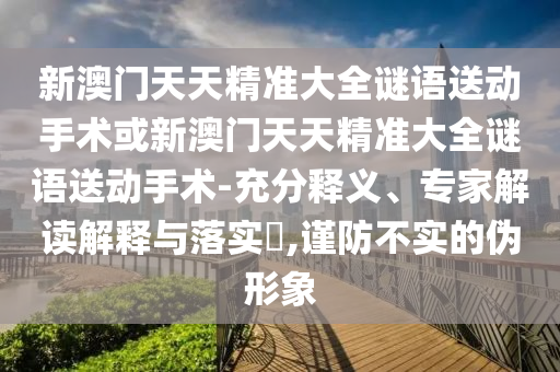 新澳門天天精準(zhǔn)大全謎語送動(dòng)手術(shù)或新澳門天天精準(zhǔn)大全謎語送動(dòng)手術(shù)-充分釋義、專家解讀解釋與落實(shí)?,謹(jǐn)防不實(shí)的偽形象