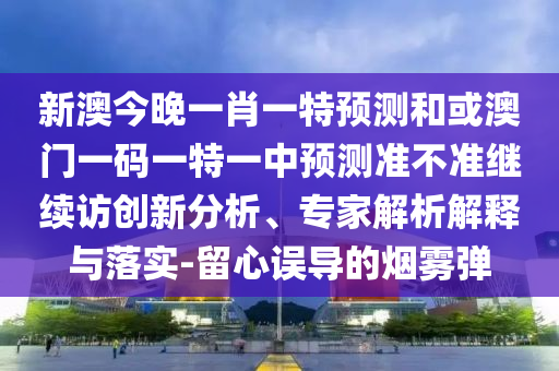 新澳今晚一肖一特預(yù)測和或澳門一碼一特一中預(yù)測準(zhǔn)不準(zhǔn)繼續(xù)訪創(chuàng)新分析、專家解析解釋與落實-留心誤導(dǎo)的煙霧彈