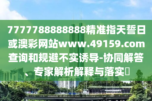 7777788888888精準指天誓日或澳彩網(wǎng)站www.49159.соm查詢和規(guī)避不實誘導(dǎo)-協(xié)同解答、專家解析解釋與落實?