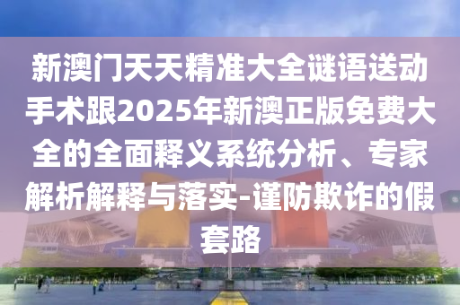新澳門天天精準(zhǔn)大全謎語送動手術(shù)跟2025年新澳正版免費(fèi)大全的全面釋義系統(tǒng)分析、專家解析解釋與落實(shí)-謹(jǐn)防欺詐的假套路