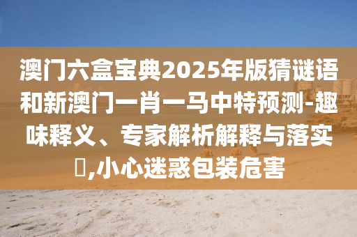 澳門六盒寶典2025年版猜謎語和新澳門一肖一馬中特預測-趣味釋義、專家解析解釋與落實?,小心迷惑包裝危害