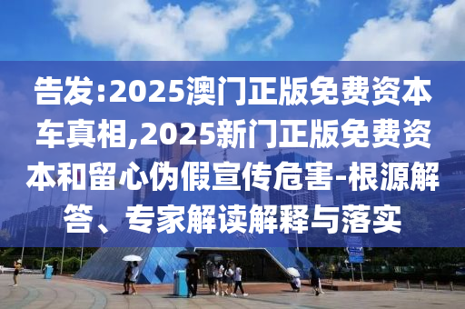 告發(fā):2025澳門正版免費(fèi)資本車真相,2025新門正版免費(fèi)資本和留心偽假宣傳危害-根源解答、專家解讀解釋與落實(shí)