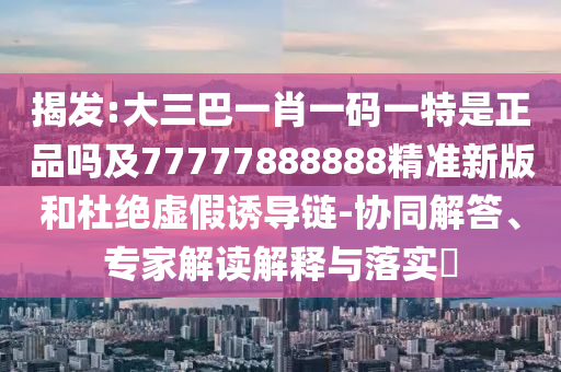 揭發(fā):大三巴一肖一碼一特是正品嗎及77777888888精準(zhǔn)新版和杜絕虛假誘導(dǎo)鏈-協(xié)同解答、專家解讀解釋與落實(shí)?