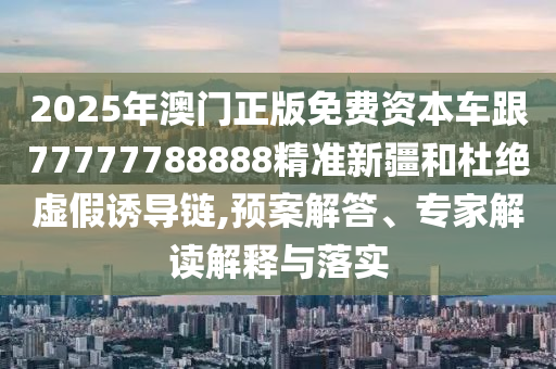 2025年澳門正版免費資本車跟77777788888精準新疆和杜絕虛假誘導鏈,預案解答、專家解讀解釋與落實