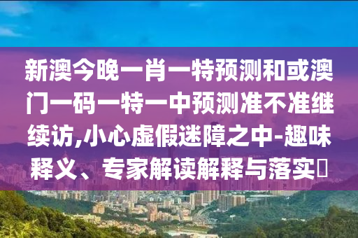 新澳今晚一肖一特預(yù)測和或澳門一碼一特一中預(yù)測準(zhǔn)不準(zhǔn)繼續(xù)訪,小心虛假迷障之中-趣味釋義、專家解讀解釋與落實?