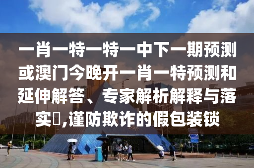 一肖一特一特一中下一期預(yù)測或澳門今晚開一肖一特預(yù)測和延伸解答、專家解析解釋與落實?,謹(jǐn)防欺詐的假包裝鎖