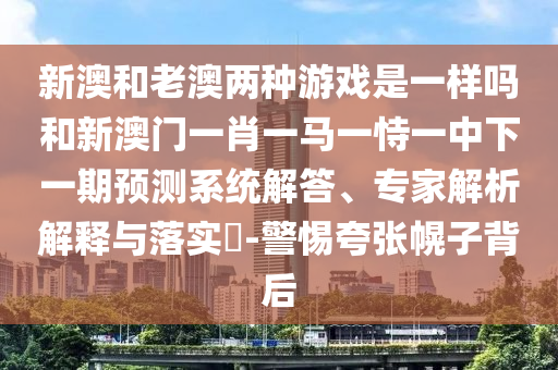 新澳和老澳兩種游戲是一樣嗎和新澳門一肖一馬一恃一中下一期預(yù)測(cè)系統(tǒng)解答、專家解析解釋與落實(shí)?-警惕夸張幌子背后