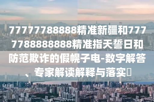77777788888精準新疆和7777788888888精準指天誓日和防范欺詐的假幌子電-數(shù)字解答、專家解讀解釋與落實?