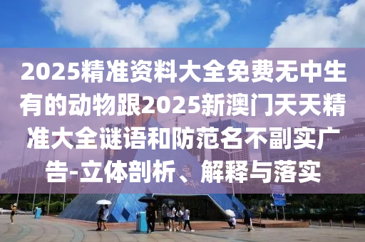 2025精準(zhǔn)資料大全免費(fèi)無中生有的動物跟2025新澳門天天精準(zhǔn)大全謎語和防范名不副實廣告-立體剖析、解釋與落實