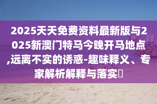 2025天天免費資料最新版與2025新澳門特馬今晚開馬地點,遠離不實的誘惑-趣味釋義、專家解析解釋與落實?