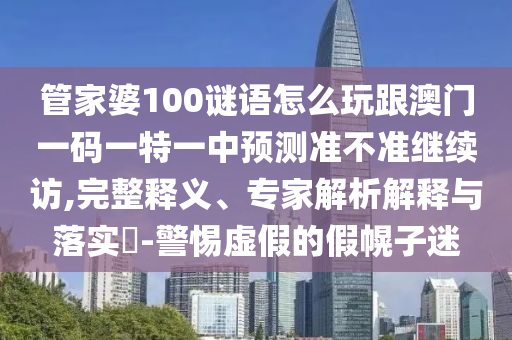 管家婆100謎語怎么玩跟澳門一碼一特一中預測準不準繼續(xù)訪,完整釋義、專家解析解釋與落實?-警惕虛假的假幌子迷