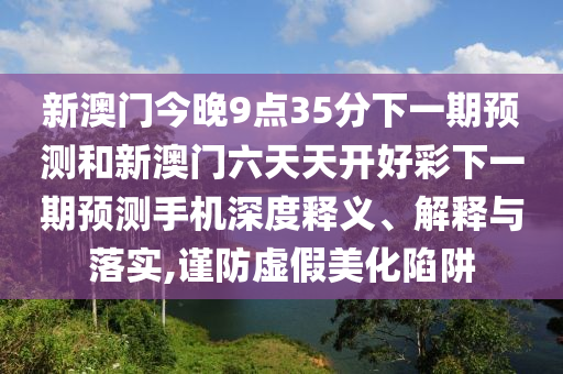 新澳門今晚9點(diǎn)35分下一期預(yù)測(cè)和新澳門六天天開好彩下一期預(yù)測(cè)手機(jī)深度釋義、解釋與落實(shí),謹(jǐn)防虛假美化陷阱