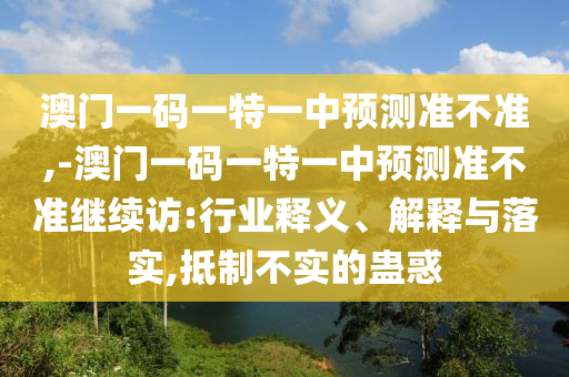 澳門一碼一特一中預(yù)測準不準,-澳門一碼一特一中預(yù)測準不準繼續(xù)訪:行業(yè)釋義、解釋與落實,抵制不實的蠱惑