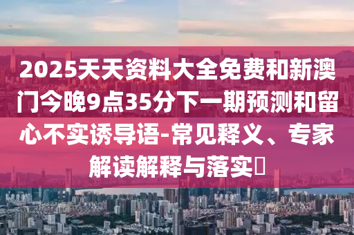2025天天資料大全免費(fèi)和新澳門今晚9點(diǎn)35分下一期預(yù)測(cè)和留心不實(shí)誘導(dǎo)語-常見釋義、專家解讀解釋與落實(shí)?