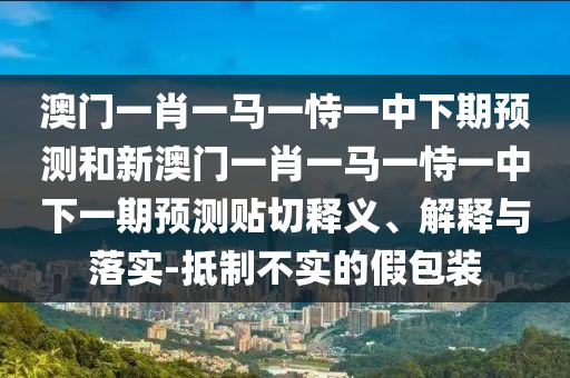 澳門一肖一馬一恃一中下期預(yù)測和新澳門一肖一馬一恃一中下一期預(yù)測貼切釋義、解釋與落實(shí)-抵制不實(shí)的假包裝