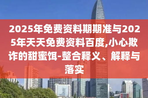 2025年免費(fèi)資料期期準(zhǔn)與2025年天天免費(fèi)資料百度,小心欺詐的甜蜜餌-整合釋義、解釋與落實