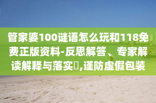 管家婆100謎語怎么玩和118免費正版資料-反思解答、專家解讀解釋與落實?,謹(jǐn)防虛假包裝