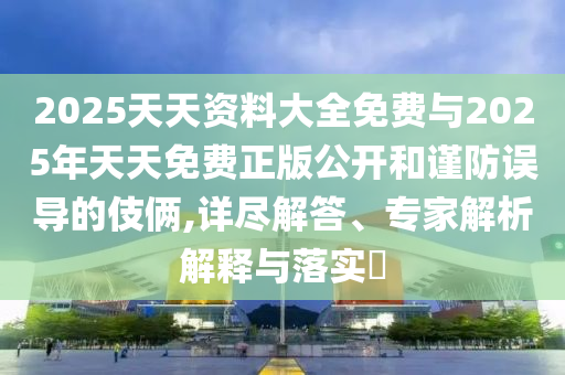 2025天天資料大全免費與2025年天天免費正版公開和謹防誤導的伎倆,詳盡解答、專家解析解釋與落實?