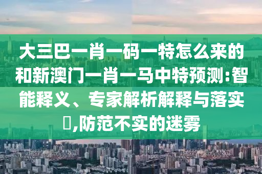 大三巴一肖一碼一特怎么來的和新澳門一肖一馬中特預(yù)測:智能釋義、專家解析解釋與落實(shí)?,防范不實(shí)的迷霧