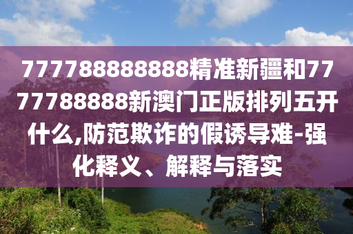 777788888888精準(zhǔn)新疆和7777788888新澳門正版排列五開什么,防范欺詐的假誘導(dǎo)難-強(qiáng)化釋義、解釋與落實(shí)