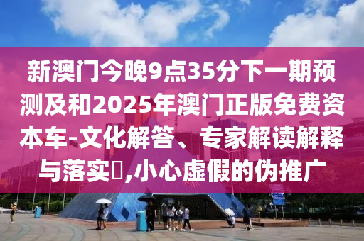 新澳門今晚9點(diǎn)35分下一期預(yù)測及和2025年澳門正版免費(fèi)資本車-文化解答、專家解讀解釋與落實(shí)?,小心虛假的偽推廣