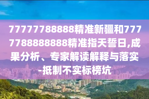 77777788888精準新疆和7777788888888精準指天誓日,成果分析、專家解讀解釋與落實-抵制不實標榜坑