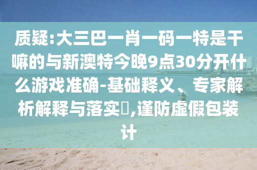 質(zhì)疑:大三巴一肖一碼一特是干嘛的與新澳特今晚9點(diǎn)30分開(kāi)什么游戲準(zhǔn)確-基礎(chǔ)釋義、專(zhuān)家解析解釋與落實(shí)?,謹(jǐn)防虛假包裝計(jì)