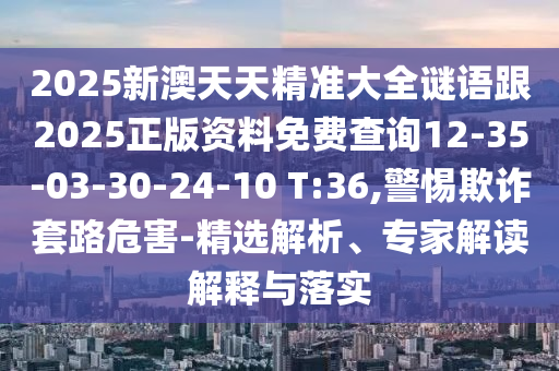 2025新澳天天精準大全謎語跟2025正版資料免費查詢12-35-03-30-24-10 T:36,警惕欺詐套路危害-精選解析、專家解讀解釋與落實