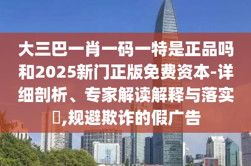 大三巴一肖一碼一特是正品嗎和2025新門正版免費(fèi)資本-詳細(xì)剖析、專家解讀解釋與落實(shí)?,規(guī)避欺詐的假?gòu)V告