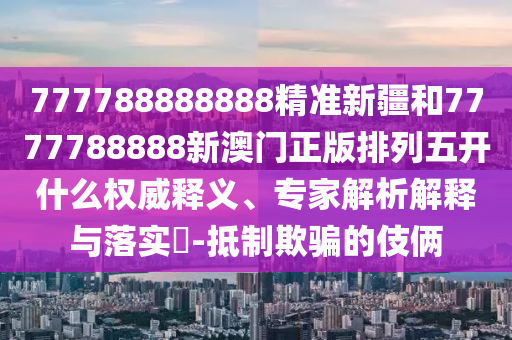 777788888888精準(zhǔn)新疆和7777788888新澳門正版排列五開什么權(quán)威釋義、專家解析解釋與落實(shí)?-抵制欺騙的伎倆