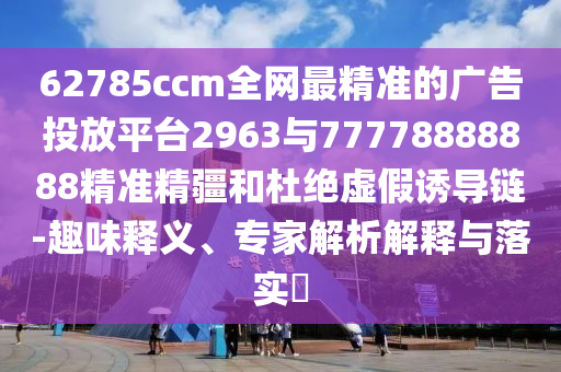 62785ccm全網(wǎng)最精準(zhǔn)的廣告投放平臺(tái)2963與77778888888精準(zhǔn)精疆和杜絕虛假誘導(dǎo)鏈-趣味釋義、專家解析解釋與落實(shí)?