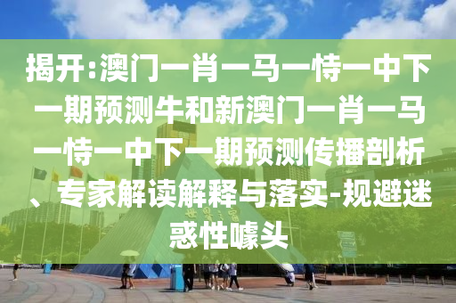 揭開:澳門一肖一馬一恃一中下一期預(yù)測(cè)牛和新澳門一肖一馬一恃一中下一期預(yù)測(cè)傳播剖析、專家解讀解釋與落實(shí)-規(guī)避迷惑性噱頭