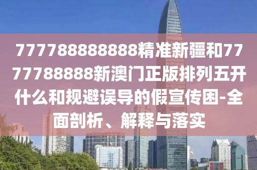777788888888精準(zhǔn)新疆和7777788888新澳門正版排列五開什么和規(guī)避誤導(dǎo)的假宣傳困-全面剖析、解釋與落實(shí)