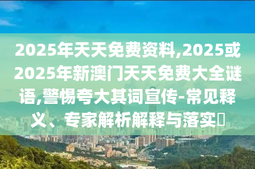 2025年天天免費資料,2025或2025年新澳門天天免費大全謎語,警惕夸大其詞宣傳-常見釋義、專家解析解釋與落實?