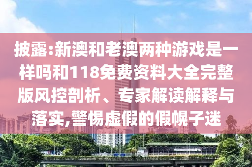 披露:新澳和老澳兩種游戲是一樣嗎和118免費(fèi)資料大全完整版風(fēng)控剖析、專(zhuān)家解讀解釋與落實(shí),警惕虛假的假幌子迷