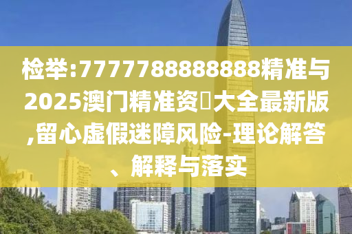 檢舉:7777788888888精準與2025澳門精準資枓大全最新版,留心虛假迷障風險-理論解答、解釋與落實