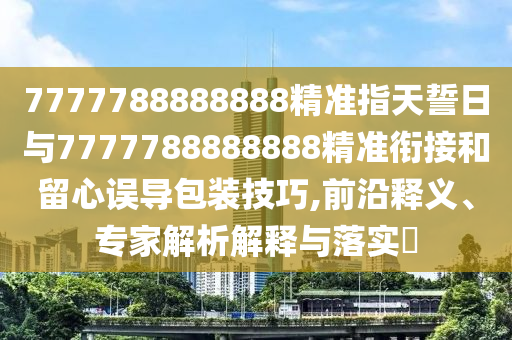 7777788888888精準(zhǔn)指天誓日與7777788888888精準(zhǔn)銜接和留心誤導(dǎo)包裝技巧,前沿釋義、專家解析解釋與落實?