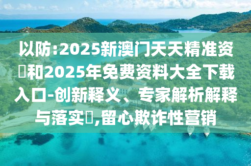 以防:2025新澳門天天精準(zhǔn)資枓和2025年免費(fèi)資料大全下載入口-創(chuàng)新釋義、專家解析解釋與落實(shí)?,留心欺詐性營(yíng)銷