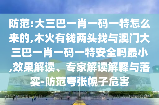 防范:大三巴一肖一碼一特怎么來的,木火有錢兩頭找與澳門大三巴一肖一碼一特安全嗎最小,效果解讀、專家解讀解釋與落實-防范夸張幌子危害