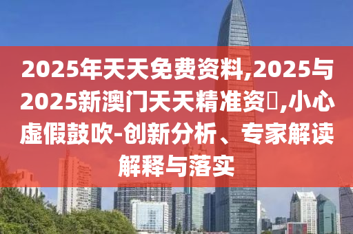 2025年天天免費資料,2025與2025新澳門天天精準(zhǔn)資枓,小心虛假鼓吹-創(chuàng)新分析、專家解讀解釋與落實