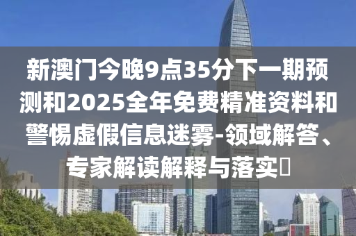 新澳門今晚9點(diǎn)35分下一期預(yù)測和2025全年免費(fèi)精準(zhǔn)資料和警惕虛假信息迷霧-領(lǐng)域解答、專家解讀解釋與落實(shí)?