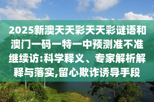 2025新澳天天彩天天彩謎語(yǔ)和澳門一碼一特一中預(yù)測(cè)準(zhǔn)不準(zhǔn)繼續(xù)訪:科學(xué)釋義、專家解析解釋與落實(shí),留心欺詐誘導(dǎo)手段