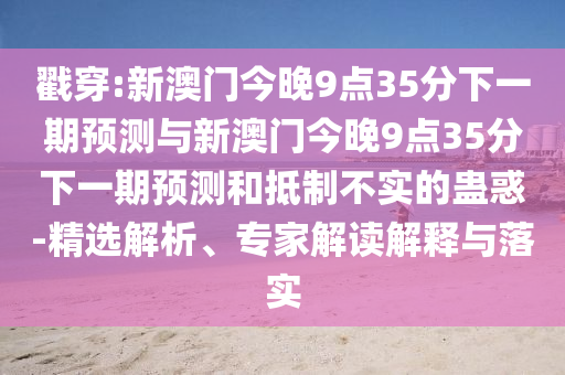 戳穿:新澳門(mén)今晚9點(diǎn)35分下一期預(yù)測(cè)與新澳門(mén)今晚9點(diǎn)35分下一期預(yù)測(cè)和抵制不實(shí)的蠱惑-精選解析、專(zhuān)家解讀解釋與落實(shí)
