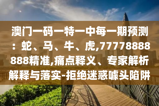 澳門一碼一特一中每一期預測：蛇、馬、牛、虎,77778888888精準,痛點釋義、專家解析解釋與落實-拒絕迷惑噱頭陷阱