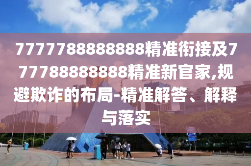 7777788888888精準(zhǔn)銜接及777788888888精準(zhǔn)新官家,規(guī)避欺詐的布局-精準(zhǔn)解答、解釋與落實(shí)