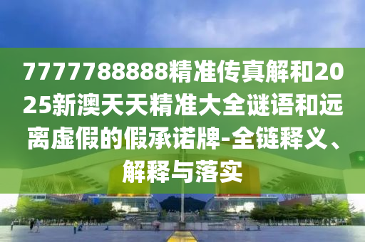 7777788888精準(zhǔn)傳真解和2025新澳天天精準(zhǔn)大全謎語和遠(yuǎn)離虛假的假承諾牌-全鏈釋義、解釋與落實(shí)